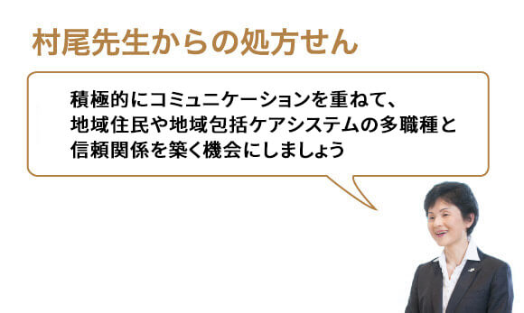 積極的にコミュニケーションを重ねて、地域住民や地域包括ケアシステムの多職種と信頼関係を築く機会にしましょう